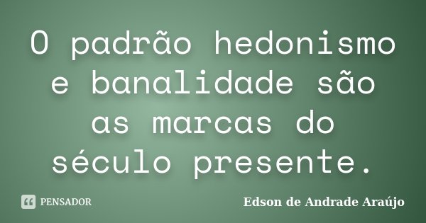 O padrão hedonismo e banalidade são as marcas do século presente.... Frase de Edson de Andrade Araújo.