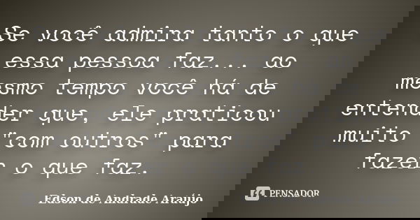 Se você admira tanto o que essa pessoa faz... ao mesmo tempo você há de entender que, ele praticou muito "com outros" para fazer o que faz.... Frase de Edson de Andrade Araújo.