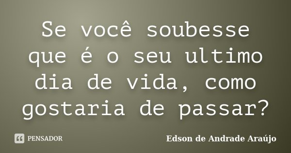 Se você soubesse que é o seu ultimo dia de vida, como gostaria de passar?... Frase de Edson de Andrade Araújo.
