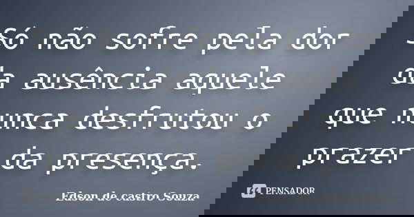 Só não sofre pela dor da ausência aquele que nunca desfrutou o prazer da presença.... Frase de Edson de castro Souza.