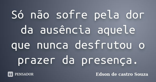 Só não sofre pela dor da ausência aquele que nunca desfrutou o prazer da presença.... Frase de Edson de castro Souza.