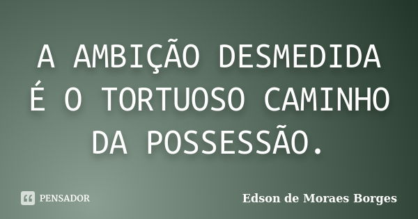 A AMBIÇÃO DESMEDIDA É O TORTUOSO CAMINHO DA POSSESSÃO.... Frase de Edson de Moraes Borges.