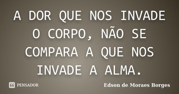 A DOR QUE NOS INVADE O CORPO, NÃO SE COMPARA A QUE NOS INVADE A ALMA.... Frase de Edson de Moraes Borges.
