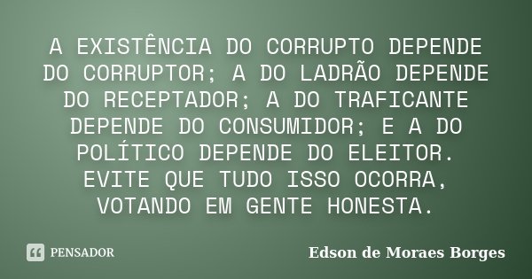 A EXISTÊNCIA DO CORRUPTO DEPENDE DO CORRUPTOR; A DO LADRÃO DEPENDE DO RECEPTADOR; A DO TRAFICANTE DEPENDE DO CONSUMIDOR; E A DO POLÍTICO DEPENDE DO ELEITOR. EVI... Frase de Edson de Moraes Borges.