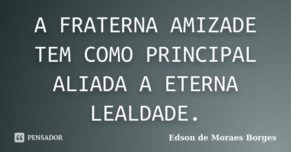 A FRATERNA AMIZADE TEM COMO PRINCIPAL ALIADA A ETERNA LEALDADE.... Frase de Edson de Moraes Borges.