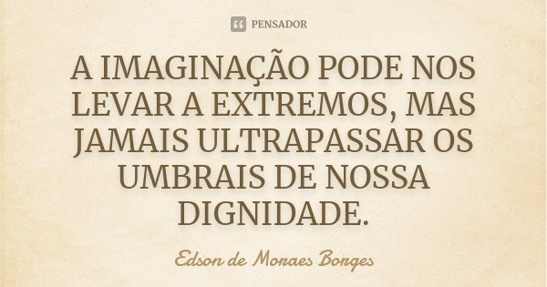 A IMAGINAÇÃO PODE NOS LEVAR A EXTREMOS, MAS JAMAIS ULTRAPASSAR OS UMBRAIS DE NOSSA DIGNIDADE.... Frase de Edson de Moraes Borges.