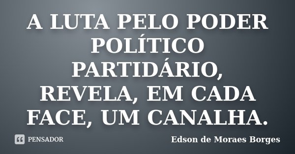 A LUTA PELO PODER POLÍTICO PARTIDÁRIO, REVELA, EM CADA FACE, UM CANALHA.... Frase de Edson de Moraes Borges.