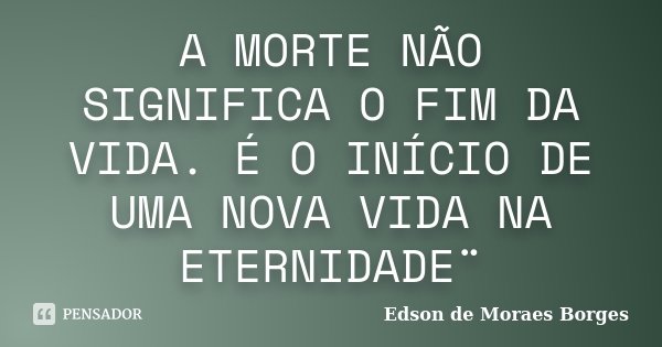 A MORTE NÃO SIGNIFICA O FIM DA VIDA. É O INÍCIO DE UMA NOVA VIDA NA ETERNIDADE¨... Frase de Edson de Moraes Borges.