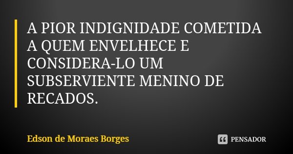 A PIOR INDIGNIDADE COMETIDA A QUEM ENVELHECE E CONSIDERA-LO UM SUBSERVIENTE MENINO DE RECADOS.... Frase de Edson de Moraes Borges.