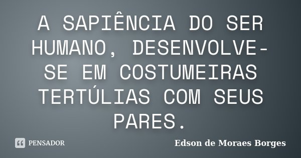 A SAPIÊNCIA DO SER HUMANO, DESENVOLVE-SE EM COSTUMEIRAS TERTÚLIAS COM SEUS PARES.... Frase de Edson de Moraes Borges.