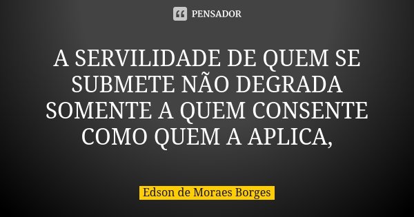 A SERVILIDADE DE QUEM SE SUBMETE NÃO DEGRADA SOMENTE A QUEM CONSENTE COMO QUEM A APLICA,... Frase de Edson de Moraes Borges.