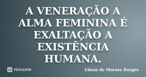 A VENERAÇÃO A ALMA FEMININA É EXALTAÇÃO A EXISTÊNCIA HUMANA.... Frase de Edson de Moraes Borges.