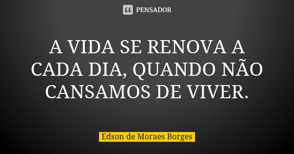 A VIDA SE RENOVA A CADA DIA, QUANDO NÃO CANSAMOS DE VIVER.... Frase de Edson de Moraes Borges.