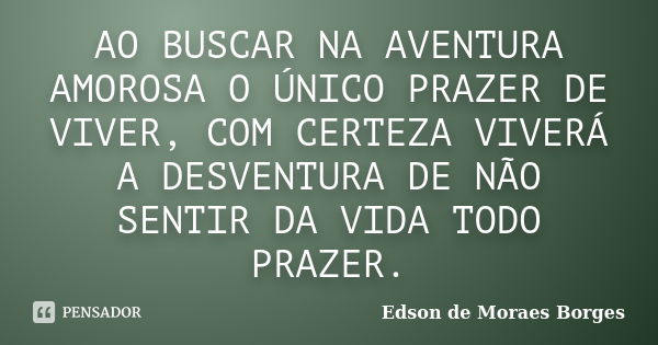 AO BUSCAR NA AVENTURA AMOROSA O ÚNICO PRAZER DE VIVER, COM CERTEZA VIVERÁ A DESVENTURA DE NÃO SENTIR DA VIDA TODO PRAZER.... Frase de Edson de Moraes Borges.