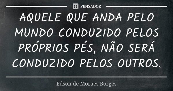 AQUELE QUE ANDA PELO MUNDO CONDUZIDO PELOS PRÓPRIOS PÉS, NÃO SERÁ CONDUZIDO PELOS OUTROS.... Frase de Edson de Moraes Borges.