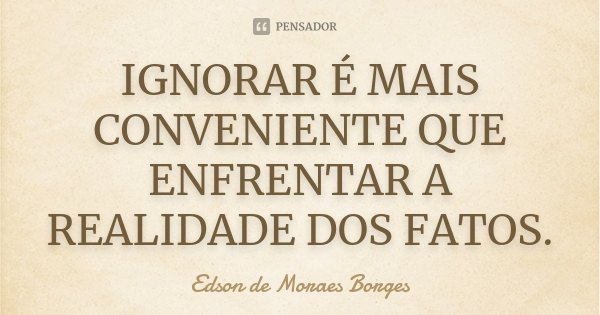 IGNORAR É MAIS CONVENIENTE QUE ENFRENTAR A REALIDADE DOS FATOS.... Frase de Edson de Moraes Borges.