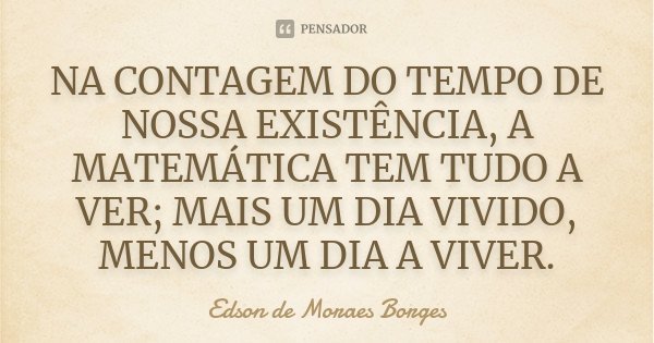 NA CONTAGEM DO TEMPO DE NOSSA EXISTÊNCIA, A MATEMÁTICA TEM TUDO A VER; MAIS UM DIA VIVIDO, MENOS UM DIA A VIVER.... Frase de Edson de Moraes Borges.