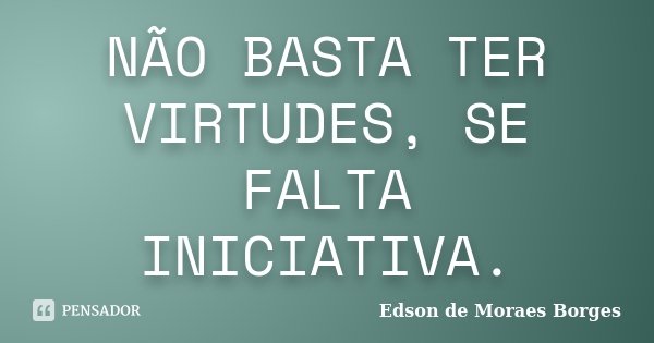 NÃO BASTA TER VIRTUDES, SE FALTA INICIATIVA.... Frase de Edson de Moraes Borges.
