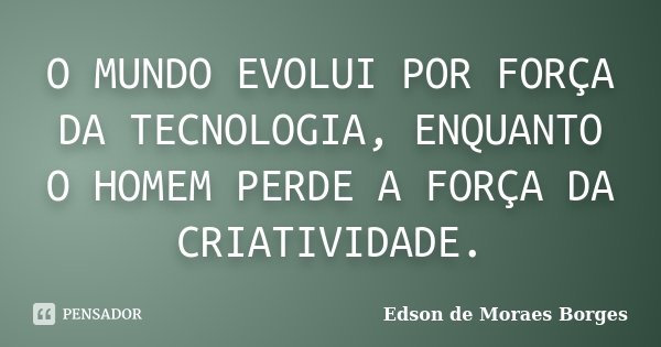 O MUNDO EVOLUI POR FORÇA DA TECNOLOGIA, ENQUANTO O HOMEM PERDE A FORÇA DA CRIATIVIDADE.... Frase de Edson de Moraes Borges.