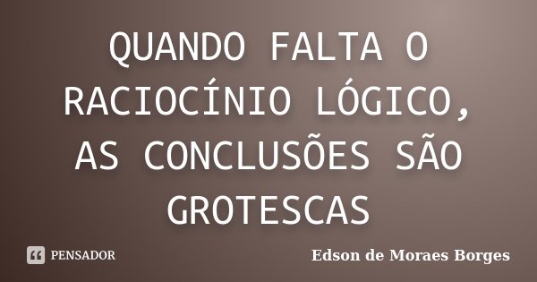 QUANDO FALTA O RACIOCÍNIO LÓGICO, AS CONCLUSÕES SÃO GROTESCAS... Frase de Edson de Moraes Borges.