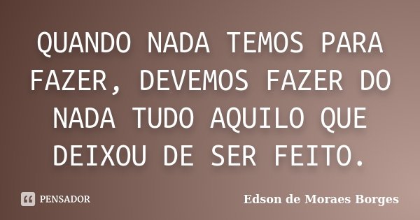 QUANDO NADA TEMOS PARA FAZER, DEVEMOS FAZER DO NADA TUDO AQUILO QUE DEIXOU DE SER FEITO.... Frase de Edson de Moraes Borges.
