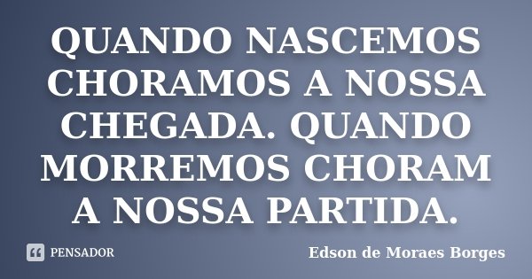 QUANDO NASCEMOS CHORAMOS A NOSSA CHEGADA. QUANDO MORREMOS CHORAM A NOSSA PARTIDA.... Frase de Edson de Moraes Borges.