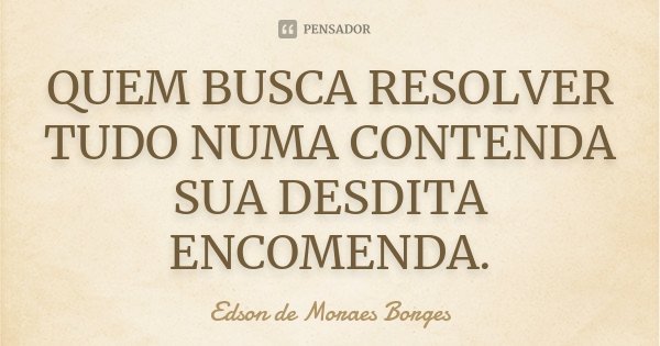 QUEM BUSCA RESOLVER TUDO NUMA CONTENDA SUA DESDITA ENCOMENDA.... Frase de Edson de Moraes Borges.