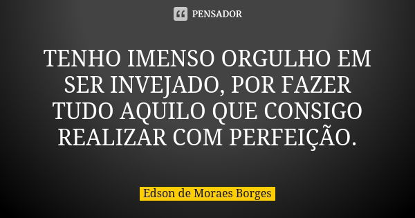 TENHO IMENSO ORGULHO EM SER INVEJADO, POR FAZER TUDO AQUILO QUE CONSIGO REALIZAR COM PERFEIÇÃO.... Frase de Edson de Moraes Borges.