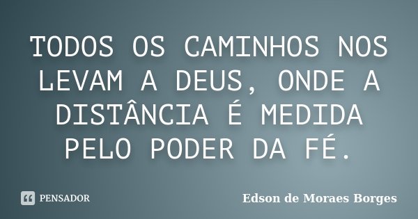 TODOS OS CAMINHOS NOS LEVAM A DEUS, ONDE A DISTÂNCIA É MEDIDA PELO PODER DA FÉ.... Frase de Edson de Moraes Borges.