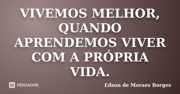VIVEMOS MELHOR, QUANDO APRENDEMOS VIVER COM A PRÓPRIA VIDA.... Frase de Edson de Moraes Borges.