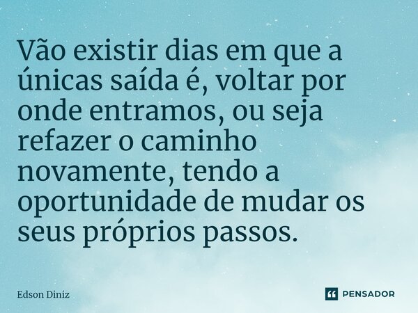 Vão existir dias em que a únicas saída é, voltar por onde entramos, ou seja refazer o caminho novamente, tendo a oportunidade de mudar os seus próprios passos.... Frase de Edson Diniz.
