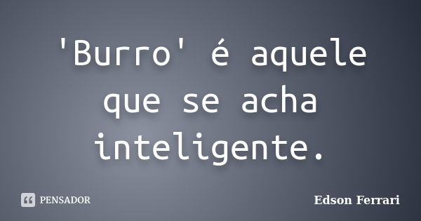 'Burro' é aquele que se acha inteligente.... Frase de Edson Ferrari.