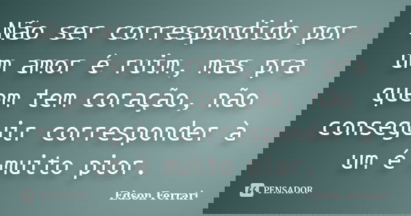 Não ser correspondido por um amor é ruim, mas pra quem tem coração, não conseguir corresponder à um é muito pior.... Frase de Edson Ferrari.