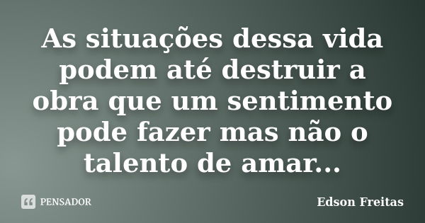 As situações dessa vida podem até destruir a obra que um sentimento pode fazer mas não o talento de amar...... Frase de Edson Freitas.