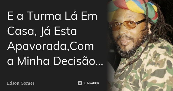 E a Turma Lá Em Casa, Já Esta Apavorada,Com a Minha Decisão...... Frase de Edson Gomes.