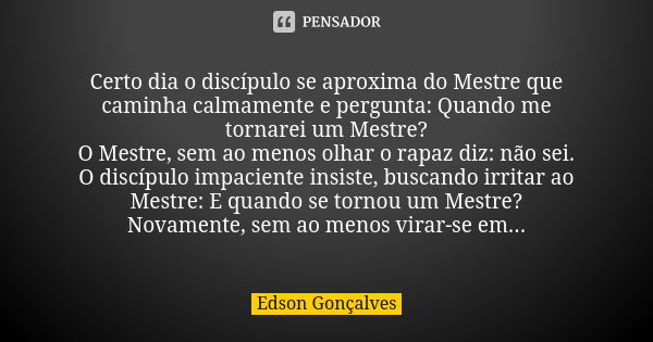 Certo dia o discípulo se aproxima do Mestre que caminha calmamente e pergunta: Quando me tornarei um Mestre? O Mestre, sem ao menos olhar o rapaz diz: não sei. ... Frase de Edson Gonçalves.