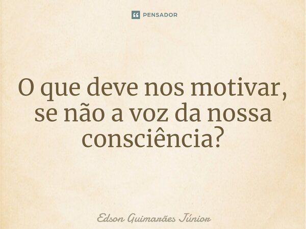⁠O que deve nos motivar, se não a voz da nossa consciência?... Frase de Edson Guimarães Júnior.
