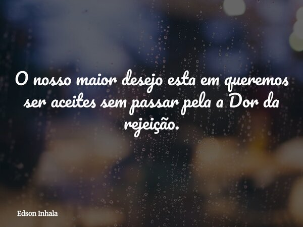 O nosso maior desejo esta em queremos ser aceites sem passar pela a Dor da rejeição.... Frase de Edson Inhala.