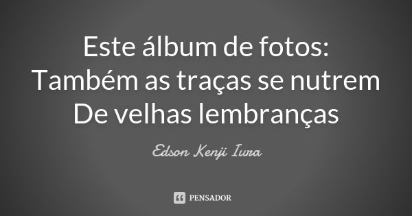 Este álbum de fotos:
Também as traças se nutrem
De velhas lembranças... Frase de Edson Kenji Iura.