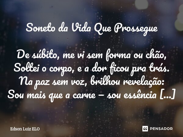 Soneto da Vida Que Prossegue De súbito, me vi sem forma ou chão, Soltei o corpo, e a dor ficou pra trás. Na paz sem voz, brilhou revelação: Sou mais que a carn... Frase de Edson Luiz Elo.