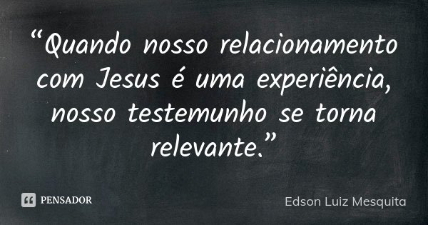 “Quando nosso relacionamento com Jesus é uma experiência, nosso testemunho se torna relevante.”... Frase de Edson Luiz Mesquita.