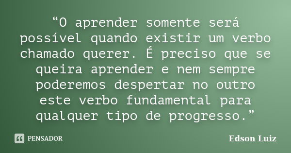 “O aprender somente será possível quando existir um verbo chamado querer. É preciso que se queira aprender e nem sempre poderemos despertar no outro este verbo ... Frase de Edson Luiz.