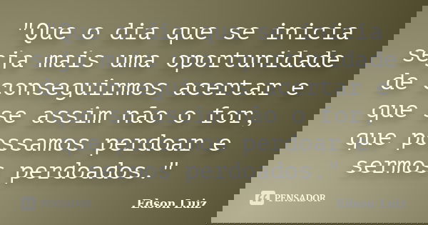 "Que o dia que se inicia seja mais uma oportunidade de conseguirmos acertar e que se assim não o for, que possamos perdoar e sermos perdoados."... Frase de Edson Luiz.