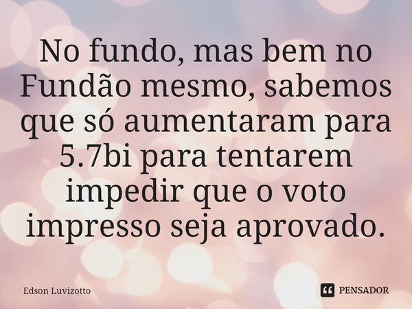 ⁠No fundo, mas bem no Fundão mesmo, sabemos que só aumentaram para 5.7bi para tentarem impedir que o voto impresso seja aprovado.... Frase de Edson Luvizotto.