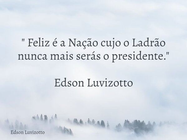 " Feliz é a Nação cujo o Ladrão nunca mais serás o presidente." Edson Luvizotto... Frase de Edson Luvizotto.