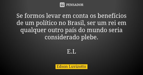 Se formos levar em conta os benefícios de um político no Brasil, ser um rei em qualquer outro país do mundo seria considerado plebe. E.L... Frase de Edson Luvizotto.