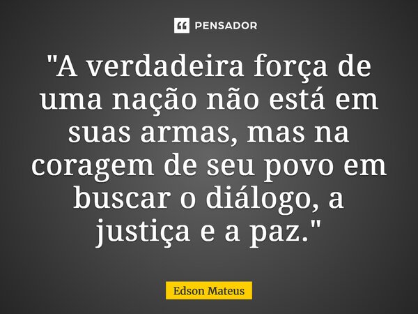 ⁠"A verdadeira força de uma nação não está em suas armas, mas na coragem de seu povo em buscar o diálogo, a justiça e a paz."... Frase de Edson Mateus.