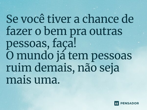 ⁠Se você tiver a chance de fazer o bem pra outras pessoas, faça! O mundo já tem pessoas ruim demais, não seja mais uma.
