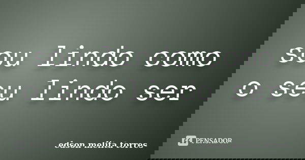 sou lindo como o seu lindo ser... Frase de edson melita torres.