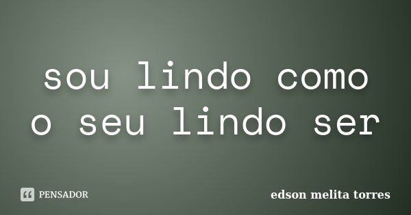 sou lindo como o seu lindo ser... Frase de edson melita torres.